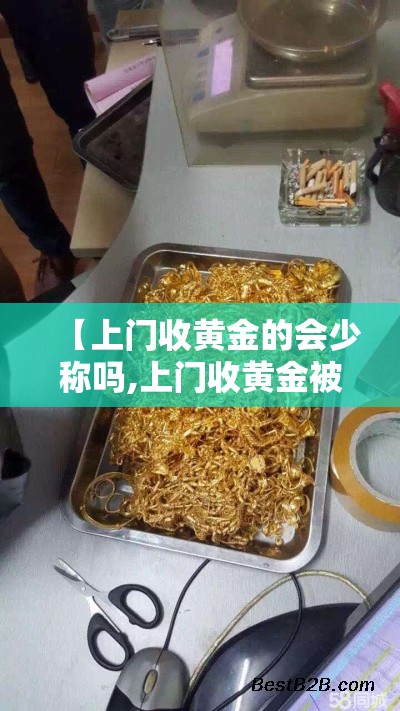 【上门收黄金的会少称吗,上门收黄金被坑报警流程详解】 【上门收黄金的会少称吗,上门收黄金被坑报警流程详解】