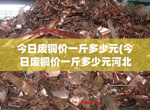 今日废铜价一斤多少元(今日废铜价一斤多少元河北)