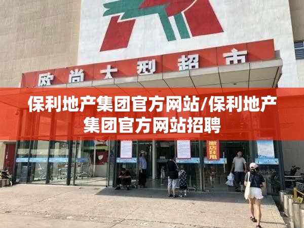保利地产集团官方网站/保利地产集团官方网站招聘 保利地产集团官方网站/保利地产集团官方网站招聘