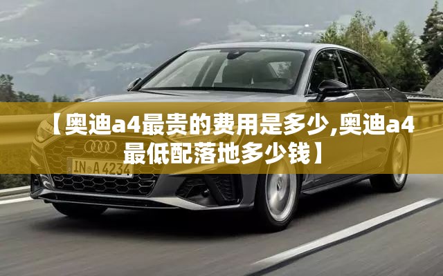 【奥迪a4最贵的费用是多少,奥迪a4最低配落地多少钱】 【奥迪a4最贵的费用是多少,奥迪a4最低配落地多少钱】
