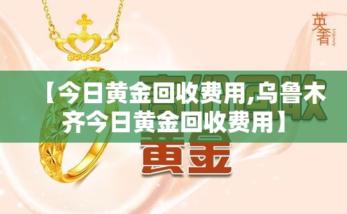 【今日黄金回收费用,乌鲁木齐今日黄金回收费用】