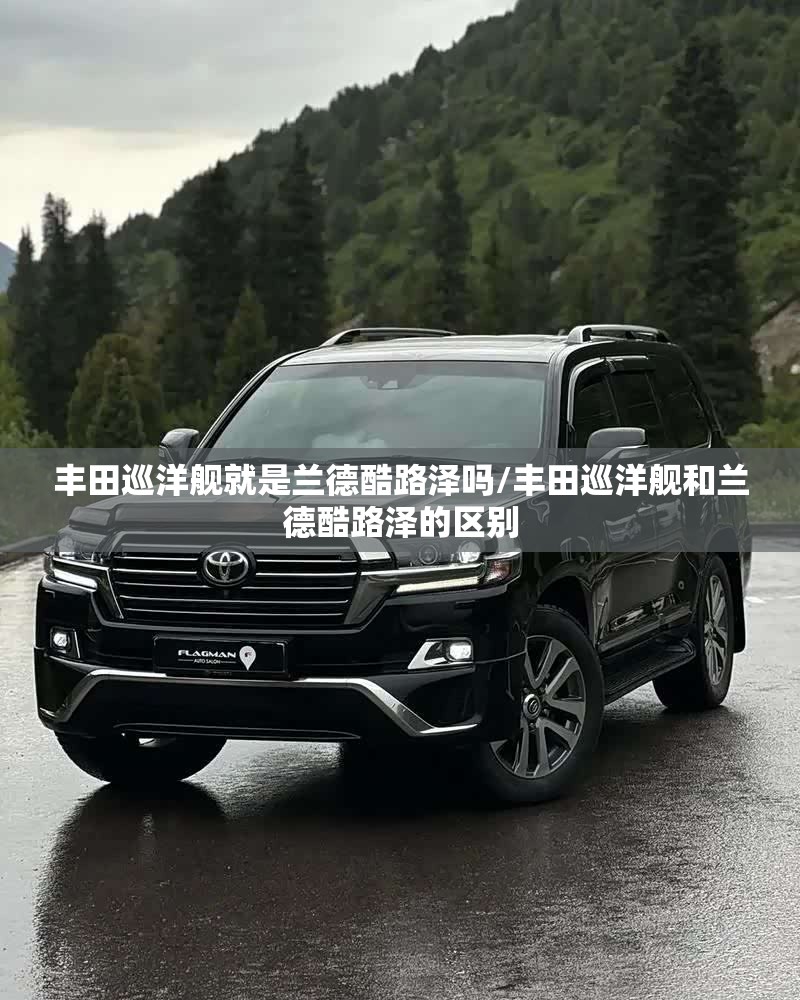 丰田巡洋舰就是兰德酷路泽吗/丰田巡洋舰和兰德酷路泽的区别 丰田巡洋舰就是兰德酷路泽吗/丰田巡洋舰和兰德酷路泽的区别