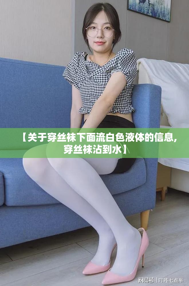 【关于穿丝袜下面流白色液体的信息,穿丝袜沾到水】 【关于穿丝袜下面流白色液体的信息,穿丝袜沾到水】