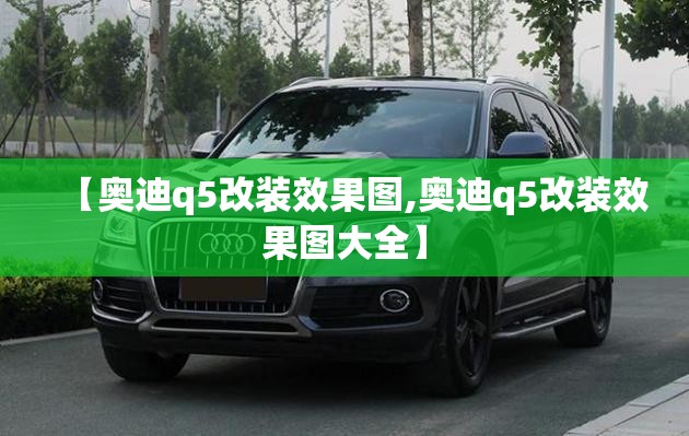 【奥迪q5改装效果图,奥迪q5改装效果图大全】 【奥迪q5改装效果图,奥迪q5改装效果图大全】
