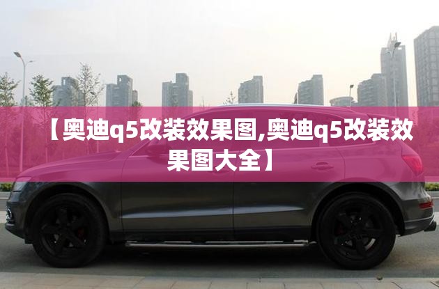 【奥迪q5改装效果图,奥迪q5改装效果图大全】 【奥迪q5改装效果图,奥迪q5改装效果图大全】