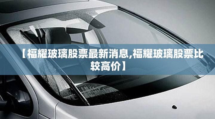 【福耀玻璃股票最新消息,福耀玻璃股票比较高价】 【福耀玻璃股票最新消息,福耀玻璃股票比较高价】