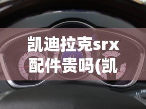 凯迪拉克srx配件贵吗(凯迪拉克srx扎实吗)