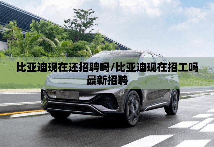 比亚迪现在还招聘吗/比亚迪现在招工吗最新招聘 比亚迪现在还招聘吗/比亚迪现在招工吗最新招聘
