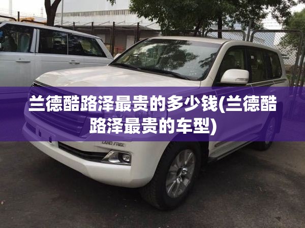 兰德酷路泽最贵的多少钱(兰德酷路泽最贵的车型) 兰德酷路泽最贵的多少钱(兰德酷路泽最贵的车型)