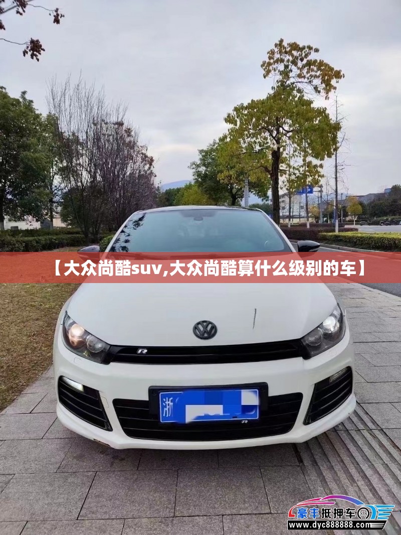 【大众尚酷suv,大众尚酷算什么级别的车】 【大众尚酷suv,大众尚酷算什么级别的车】