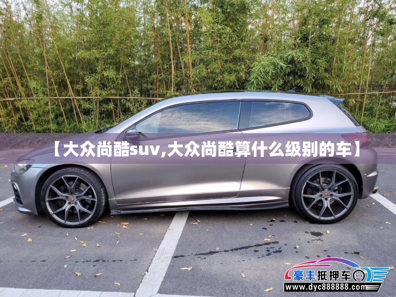 【大众尚酷suv,大众尚酷算什么级别的车】 【大众尚酷suv,大众尚酷算什么级别的车】