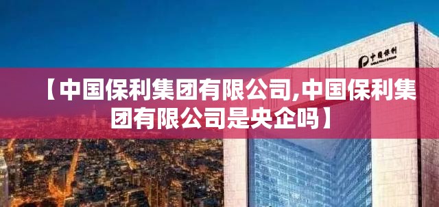 【中国保利集团有限公司,中国保利集团有限公司是央企吗】