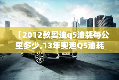 【2012款奥迪q5油耗每公里多少,13年奥迪Q5油耗】 【2012款奥迪q5油耗每公里多少,13年奥迪Q5油耗】