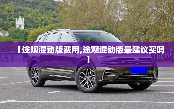 【途观混动版费用,途观混动版最建议买吗】 【途观混动版费用,途观混动版最建议买吗】