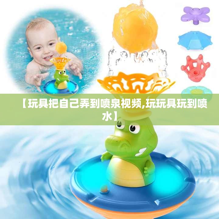 【玩具把自己弄到喷泉视频,玩玩具玩到喷水】