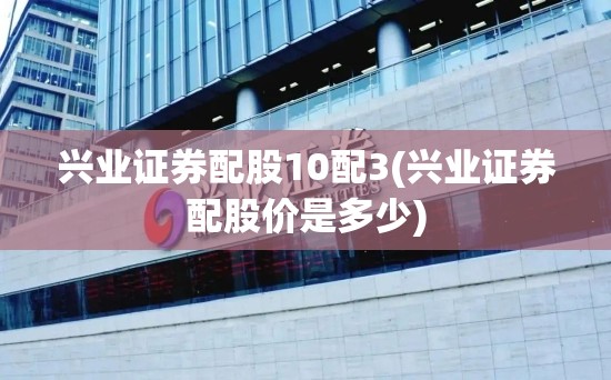 兴业证券配股10配3(兴业证券配股价是多少)