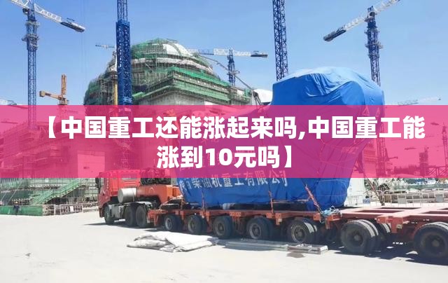 【中国重工还能涨起来吗,中国重工能涨到10元吗】 【中国重工还能涨起来吗,中国重工能涨到10元吗】