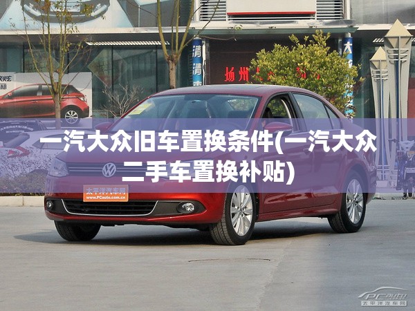 一汽大众旧车置换条件(一汽大众二手车置换补贴)