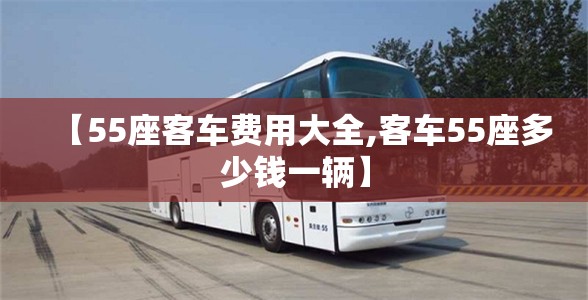 【55座客车费用大全,客车55座多少钱一辆】 【55座客车费用大全,客车55座多少钱一辆】