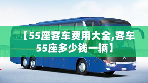 【55座客车费用大全,客车55座多少钱一辆】 【55座客车费用大全,客车55座多少钱一辆】