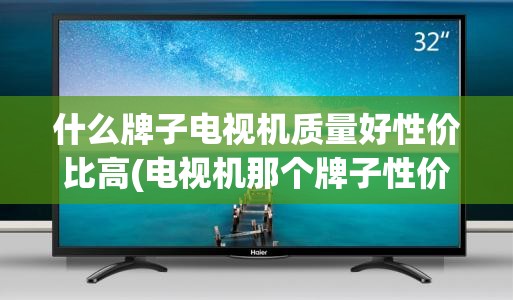 什么牌子电视机质量好性价比高(电视机那个牌子性价比高) 什么牌子电视机质量好性价比高(电视机那个牌子性价比高)