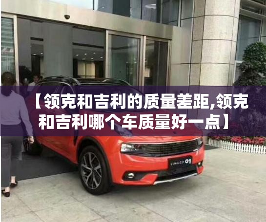 【领克和吉利的质量差距,领克和吉利哪个车质量好一点】 【领克和吉利的质量差距,领克和吉利哪个车质量好一点】