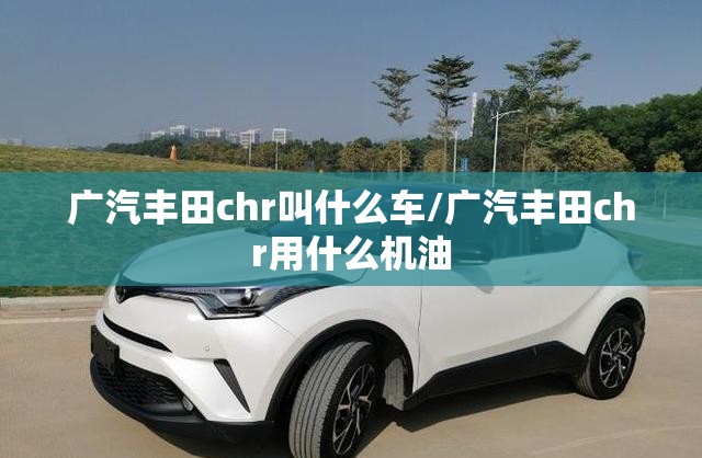 广汽丰田chr叫什么车/广汽丰田chr用什么机油 广汽丰田chr叫什么车/广汽丰田chr用什么机油
