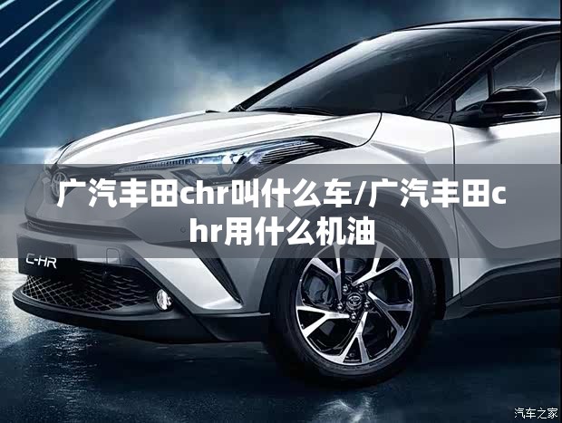 广汽丰田chr叫什么车/广汽丰田chr用什么机油 广汽丰田chr叫什么车/广汽丰田chr用什么机油