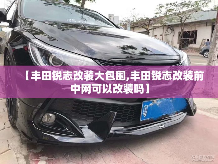 【丰田锐志改装大包围,丰田锐志改装前中网可以改装吗】 【丰田锐志改装大包围,丰田锐志改装前中网可以改装吗】