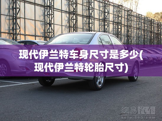 现代伊兰特车身尺寸是多少(现代伊兰特轮胎尺寸)