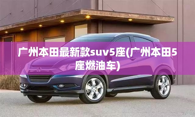 广州本田最新款suv5座(广州本田5座燃油车) 广州本田最新款suv5座(广州本田5座燃油车)