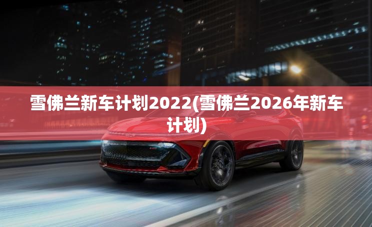 雪佛兰新车计划2022(雪佛兰2026年新车计划)