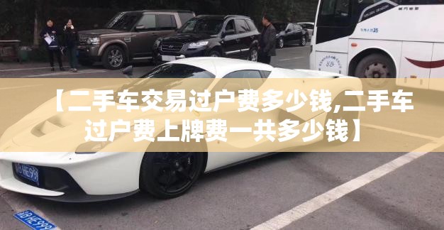 【二手车交易过户费多少钱,二手车过户费上牌费一共多少钱】 【二手车交易过户费多少钱,二手车过户费上牌费一共多少钱】