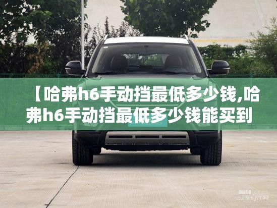 【哈弗h6手动挡最低多少钱,哈弗h6手动挡最低多少钱能买到】