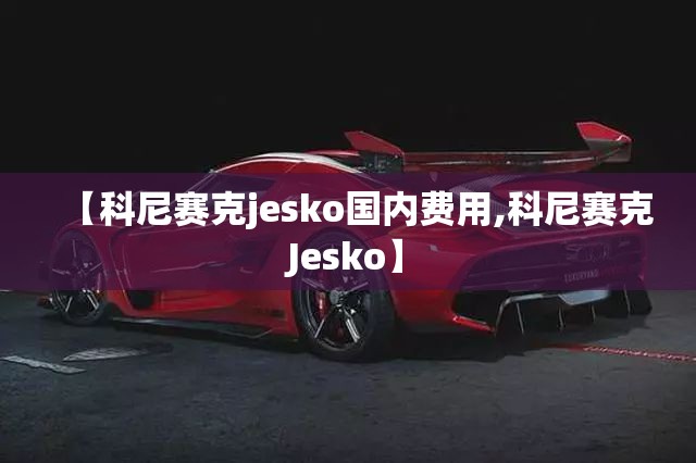 【科尼赛克jesko国内费用,科尼赛克Jesko】 【科尼赛克jesko国内费用,科尼赛克Jesko】