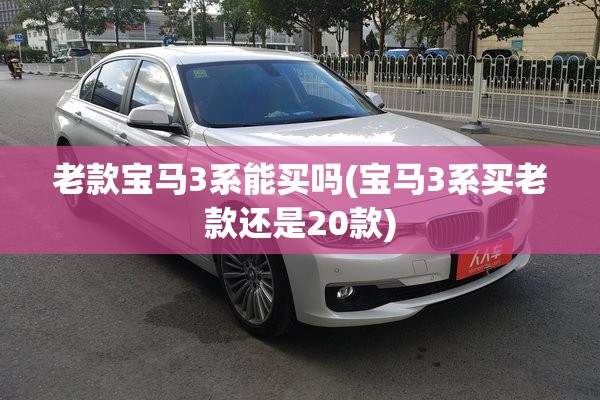 老款宝马3系能买吗(宝马3系买老款还是20款) 老款宝马3系能买吗(宝马3系买老款还是20款)