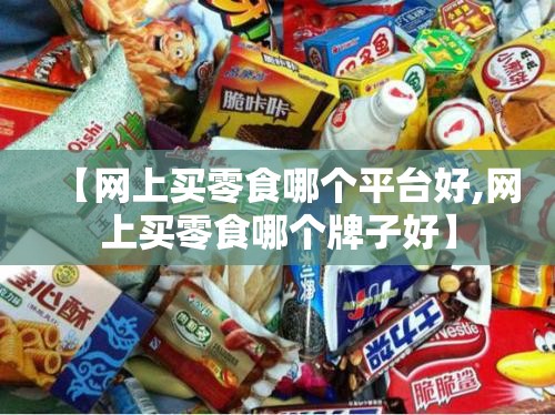 【网上买零食哪个平台好,网上买零食哪个牌子好】 【网上买零食哪个平台好,网上买零食哪个牌子好】