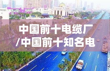 中国前十电缆厂/中国前十知名电缆