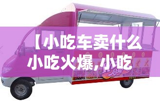 【小吃车卖什么小吃火爆,小吃车在哪里有卖】
