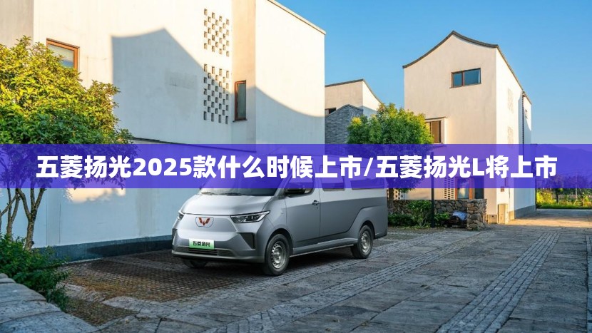 五菱扬光2025款什么时候上市/五菱扬光L将上市 五菱扬光2025款什么时候上市/五菱扬光L将上市