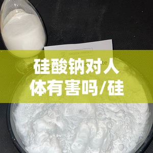 硅酸钠对人体有害吗/硅酸钠有毒吗有危害吗
