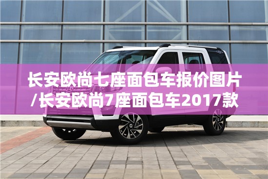 长安欧尚七座面包车报价图片/长安欧尚7座面包车2017款图片 长安欧尚七座面包车报价图片/长安欧尚7座面包车2017款图片