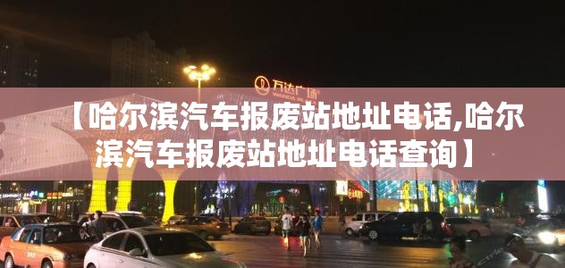 【哈尔滨汽车报废站地址电话,哈尔滨汽车报废站地址电话查询】 【哈尔滨汽车报废站地址电话,哈尔滨汽车报废站地址电话查询】