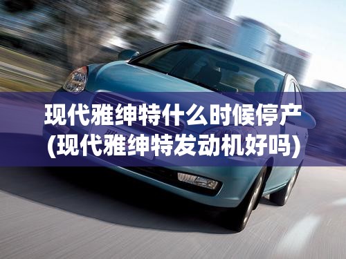 现代雅绅特什么时候停产(现代雅绅特发动机好吗) 现代雅绅特什么时候停产(现代雅绅特发动机好吗)