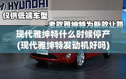 现代雅绅特什么时候停产(现代雅绅特发动机好吗) 现代雅绅特什么时候停产(现代雅绅特发动机好吗)