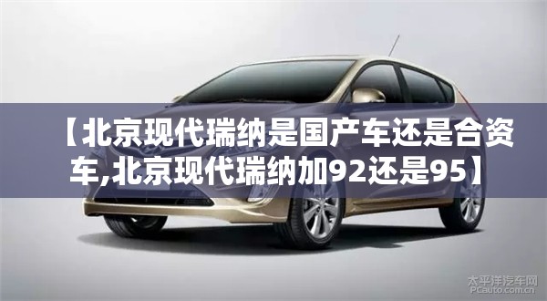 【北京现代瑞纳是国产车还是合资车,北京现代瑞纳加92还是95】 【北京现代瑞纳是国产车还是合资车,北京现代瑞纳加92还是95】