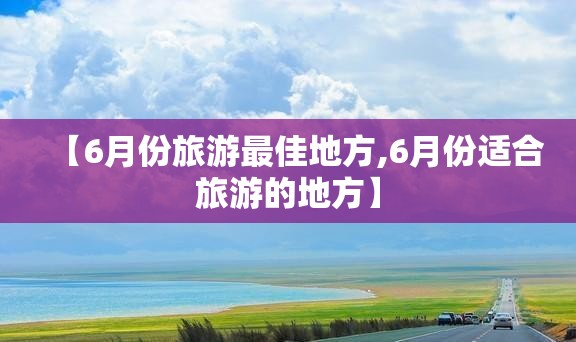 【6月份旅游最佳地方,6月份适合旅游的地方】