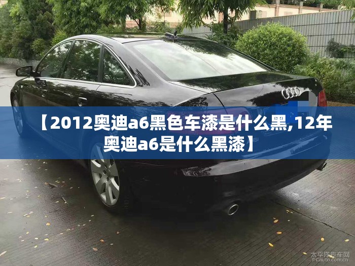【2012奥迪a6黑色车漆是什么黑,12年奥迪a6是什么黑漆】 【2012奥迪a6黑色车漆是什么黑,12年奥迪a6是什么黑漆】