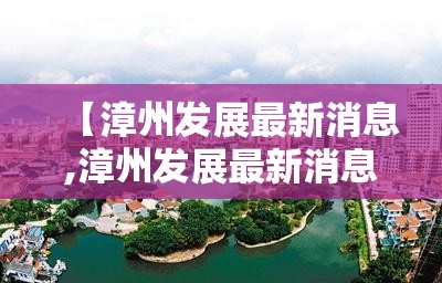 【漳州发展最新消息,漳州发展最新消息新闻】 【漳州发展最新消息,漳州发展最新消息新闻】