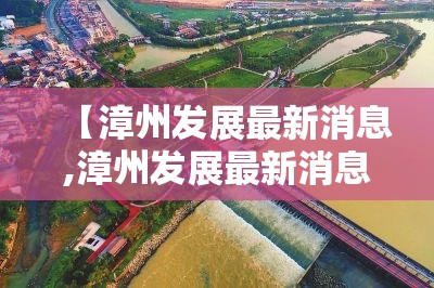【漳州发展最新消息,漳州发展最新消息新闻】 【漳州发展最新消息,漳州发展最新消息新闻】